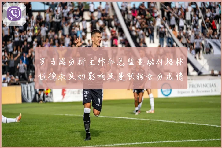 罗马诺分析主帅和总监变动对格林伍德未来的影响及曼联转会分成情况
