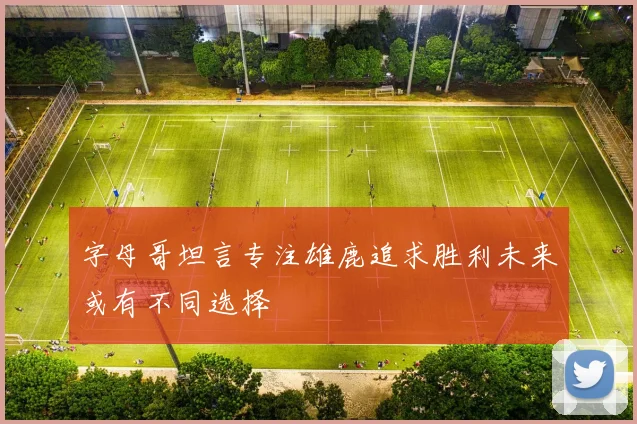 字母哥坦言专注雄鹿追求胜利未来或有不同选择
