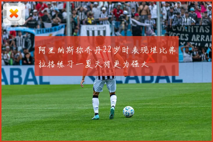 阿里纳斯称乔丹22岁时表现堪比弗拉格练习一夏天将更为强大