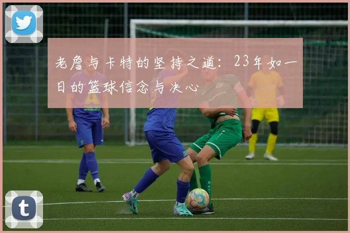 老詹与卡特的坚持之道：23年如一日的篮球信念与决心