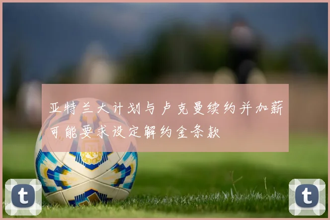 亚特兰大计划与卢克曼续约并加薪可能要求设定解约金条款
