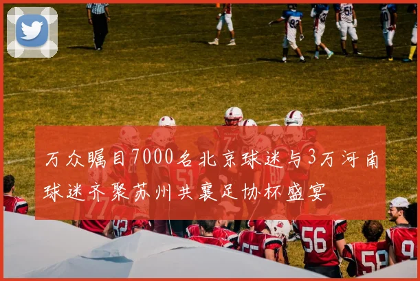 万众瞩目7000名北京球迷与3万河南球迷齐聚苏州共襄足协杯盛宴