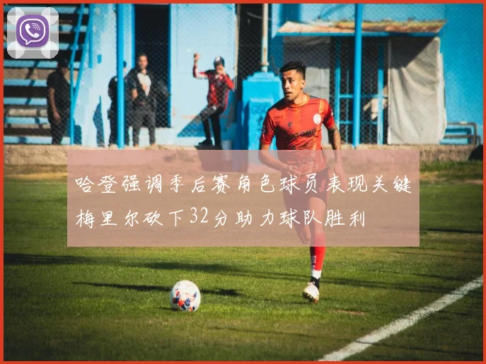 哈登强调季后赛角色球员表现关键梅里尔砍下32分助力球队胜利
