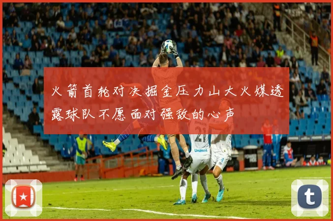 火箭首轮对决掘金压力山大火媒透露球队不愿面对强敌的心声