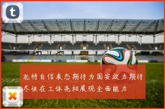 孔特自信表态期待为国安效力期待尽快在工体亮相展现全面能力