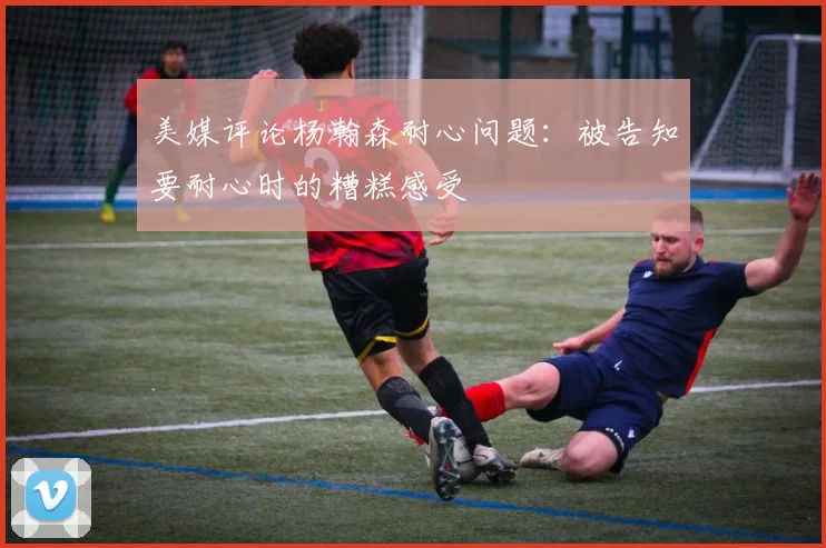 美媒评论杨瀚森耐心问题：被告知要耐心时的糟糕感受