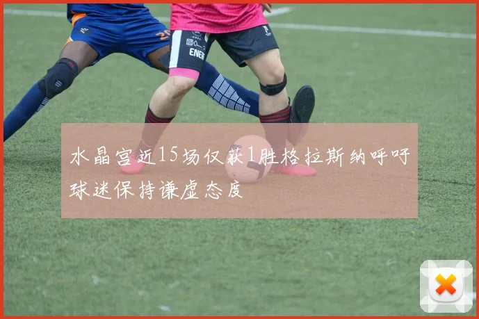 水晶宫近15场仅获1胜格拉斯纳呼吁球迷保持谦虚态度