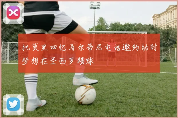 托莫里回忆马尔蒂尼电话邀约幼时梦想在圣西罗踢球