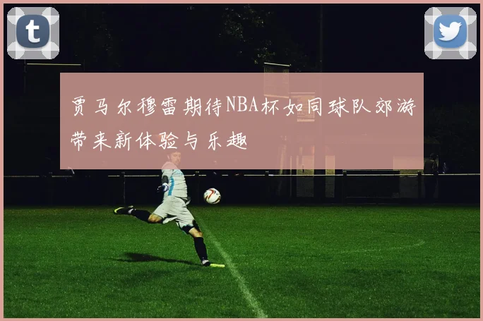 贾马尔穆雷期待NBA杯如同球队郊游带来新体验与乐趣
