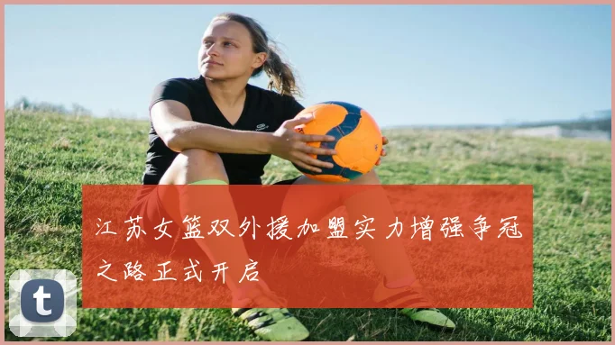 江苏女篮双外援加盟实力增强争冠之路正式开启