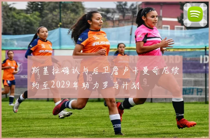 斯基拉确认与后卫詹卢卡曼奇尼续约至2029年助力罗马计划