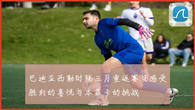 巴迪亚西勒时隔三月重返赛场感受胜利的喜悦与本菲卡的挑战