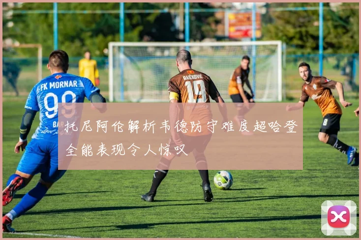 托尼阿伦解析韦德防守难度超哈登全能表现令人惊叹