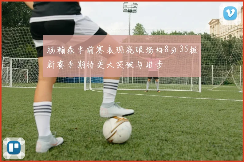 杨瀚森季前赛表现亮眼场均8分35板新赛季期待更大突破与进步