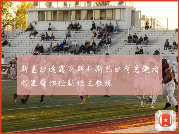 斯基拉透露莫斯科斯巴达有意邀请尤里奇担任新任主教练