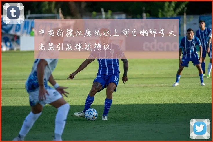 申花新援拉唐抵达上海自嘲绰号大老鼠引发球迷热议