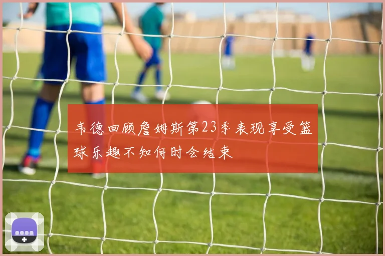 韦德回顾詹姆斯第23季表现享受篮球乐趣不知何时会结束
