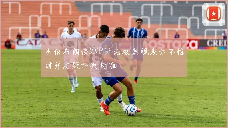 杰伦布朗谈MVP讨论被忽视表示不惊讶并质疑评判标准