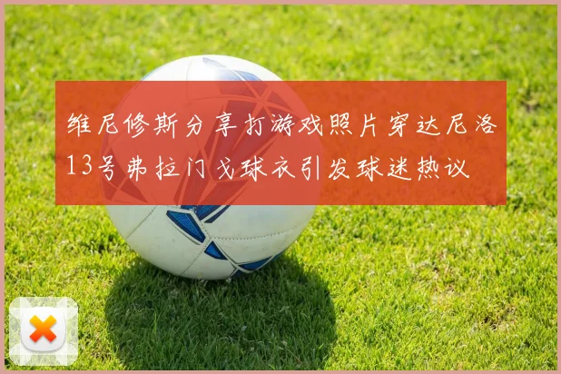 维尼修斯分享打游戏照片穿达尼洛13号弗拉门戈球衣引发球迷热议