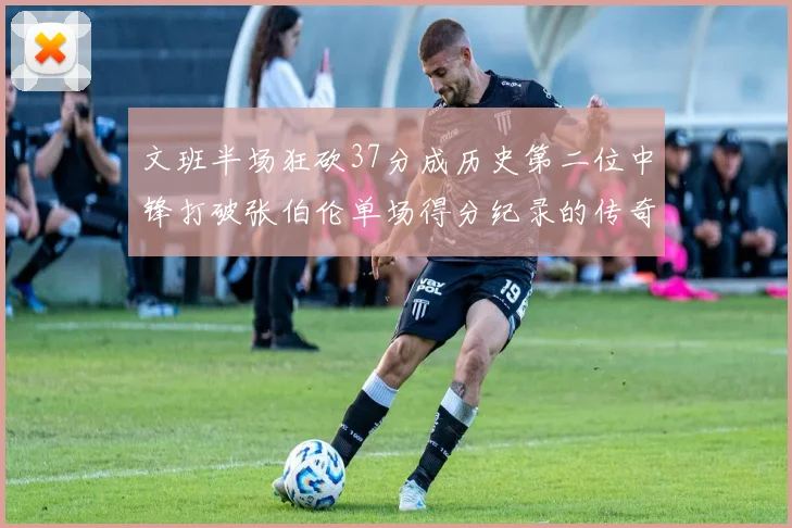 文班半场狂砍37分成历史第二位中锋打破张伯伦单场得分纪录的传奇时刻