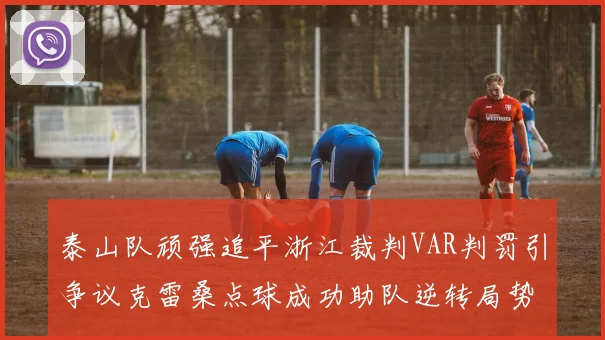 泰山队顽强追平浙江裁判VAR判罚引争议克雷桑点球成功助队逆转局势