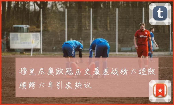 穆里尼奥欧冠历史最差战绩六连败横跨六年引发热议